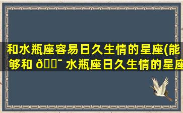 和水瓶座容易日久生情的星座(能够和 🐯 水瓶座日久生情的星座有哪些)